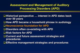 Assessment and Management of Auditory
           Processing Disorders (APD)

 Historical perspective … interest in APD dates back
  over 50 years
 How APD became a household phrase in audiology
 Neuroscience foundation for APD
 Disorders often co-existing with APD
 Risk factors for APD
 Current and future assessment strategies and
  procedures
 Effective management strategies and procedures
 