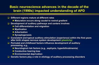 Basic neuroscience advances in the decade of the
    brain (1990s) impacted understanding of APD

 Different regions mature at different rates
    Maturation occurs along caudal to rostral gradient
 Development of auditory pathways and centers involves
    Cell differentiation and migration
    Myelination
    Arborization
    Synaptogenesis
 Consistent and typical auditory stimulation (experience) within the first years
  after birth shapes nervous system development (plasticity)
 Perinatal and childhood factors influence development of auditory
  processing, e.g.,
     Neurological risk factors (e.g., asphyxia, hyperbilirubinemia)
     Conductive hearing loss
     Environmental deprivation
 Genetic factors play a role in etiology of auditory processing disorders
 