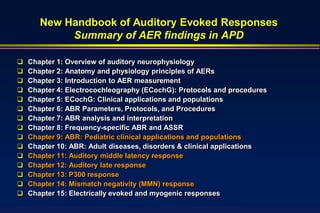 New Handbook of Auditory Evoked Responses
            Summary of AER findings in APD

   Chapter 1: Overview of auditory neurophysiology
   Chapter 2: Anatomy and physiology principles of AERs
   Chapter 3: Introduction to AER measurement
   Chapter 4: Electrocochleography (ECochG): Protocols and procedures
   Chapter 5: ECochG: Clinical applications and populations
   Chapter 6: ABR Parameters, Protocols, and Procedures
   Chapter 7: ABR analysis and interpretation
   Chapter 8: Frequency-specific ABR and ASSR
   Chapter 9: ABR: Pediatric clinical applications and populations
   Chapter 10: ABR: Adult diseases, disorders & clinical applications
   Chapter 11: Auditory middle latency response
   Chapter 12: Auditory late response
   Chapter 13: P300 response
   Chapter 14: Mismatch negativity (MMN) response
   Chapter 15: Electrically evoked and myogenic responses
 