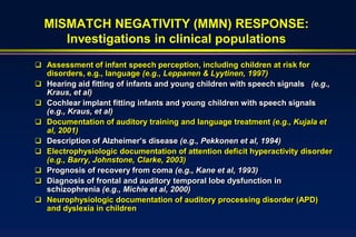 MISMATCH NEGATIVITY (MMN) RESPONSE:
       Investigations in clinical populations
 Assessment of infant speech perception, including children at risk for
    disorders, e.g., language (e.g., Leppanen & Lyytinen, 1997)
   Hearing aid fitting of infants and young children with speech signals (e.g.,
    Kraus, et al)
   Cochlear implant fitting infants and young children with speech signals
    (e.g., Kraus, et al)
   Documentation of auditory training and language treatment (e.g., Kujala et
    al, 2001)
   Description of Alzheimer’s disease (e.g., Pekkonen et al, 1994)
   Electrophysiologic documentation of attention deficit hyperactivity disorder
    (e.g., Barry, Johnstone, Clarke, 2003)
   Prognosis of recovery from coma (e.g., Kane et al, 1993)
   Diagnosis of frontal and auditory temporal lobe dysfunction in
    schizophrenia (e.g., Michie et al, 2000)
   Neurophysiologic documentation of auditory processing disorder (APD)
    and dyslexia in children
 