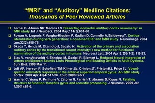 “fMRI” and “Auditory” Medline Citations:
             Thousands of Peer Reviewed Articles
 Bernal B, Altman NR, Medina LS. Dissecting nonverbal auditory cortex asymmetry: an
    fMRI study. Int J Neurosci. 2004 May;114(5):661-80
   Rowan A, Liegeois F, Vargha-Khadem F, Gadian D, Connelly A, Baldeweg T. Cortical
    lateralization during verb generation: a combined ERP and fMRI study. Neuroimage. 2004
    Jun;22(2):665-75.
   Okada T, Honda M, Okamoto J, Sadato N. Activation of the primary and association
    auditory cortex by the transition of sound intensity: a new method for functional
    examination of the auditory cortex in humans. Neurosci Lett. 2004 Apr 8;359(1-2):119-23.
   Blau V, van Atteveldt N, Ekkebus M, Goebel R, Blomert L. Reduced Neural Integration of
    Letters and Speech Sounds Links Phonological and Reading Deficits in Adult Dyslexia.
    Curr Biol. 2009 Mar 11.
   Leff AP, Iverson P, Schofield TM, Kilner JM, Crinion JT, Friston KJ, Price CJ. Vowel-
    specific mismatch responses in the anterior superior temporal gyrus: An fMRI study.
    Cortex. 2009 Apr;45(4):517-26. Epub 2008 Feb 7.
   Warrier C, Wong P, Penhune V, Zatorre R, Parrish T, Abrams D, Kraus N. Relating
    structure to function: Heschl's gyrus and acoustic processing. J Neurosci. 2009 Jan
    7;29(1):61-9.
 