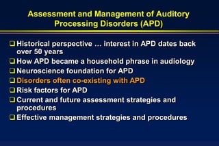 Assessment and Management of Auditory
           Processing Disorders (APD)

 Historical perspective … interest in APD dates back
  over 50 years
 How APD became a household phrase in audiology
 Neuroscience foundation for APD
 Disorders often co-existing with APD
 Risk factors for APD
 Current and future assessment strategies and
  procedures
 Effective management strategies and procedures
 