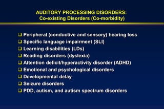 AUDITORY PROCESSING DISORDERS:
        Co-existing Disorders (Co-morbidity)


 Peripheral (conductive and sensory) hearing loss
 Specific language impairment (SLI)
 Learning disabilities (LDs)
 Reading disorders (dyslexia)
 Attention deficit/hyperactivity disorder (ADHD)
 Emotional and psychological disorders
 Developmental delay
 Seizure disorders
 PDD, autism, and autism spectrum disorders
 