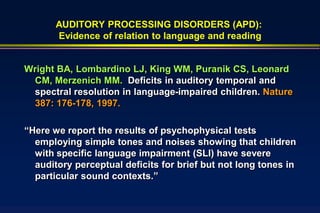 AUDITORY PROCESSING DISORDERS (APD):
       Evidence of relation to language and reading


Wright BA, Lombardino LJ, King WM, Puranik CS, Leonard
 CM, Merzenich MM. Deficits in auditory temporal and
 spectral resolution in language-impaired children. Nature
 387: 176-178, 1997.

“Here we report the results of psychophysical tests
  employing simple tones and noises showing that children
  with specific language impairment (SLI) have severe
  auditory perceptual deficits for brief but not long tones in
  particular sound contexts.”
 