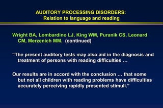AUDITORY PROCESSING DISORDERS:
            Relation to language and reading


Wright BA, Lombardino LJ, King WM, Puranik CS, Leonard
 CM, Merzenich MM. (continued)

“The present auditory tests may also aid in the diagnosis and
  treatment of persons with reading difficulties …

Our results are in accord with the conclusion … that some
  but not all children with reading problems have difficulties
  accurately perceiving rapidly presented stimuli.”
 