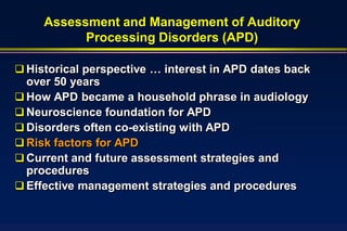 Assessment and Management of Auditory
           Processing Disorders (APD)

 Historical perspective … interest in APD dates back
  over 50 years
 How APD became a household phrase in audiology
 Neuroscience foundation for APD
 Disorders often co-existing with APD
 Risk factors for APD
 Current and future assessment strategies and
  procedures
 Effective management strategies and procedures
 