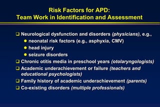 Risk Factors for APD:
Team Work in Identification and Assessment

 Neurological dysfunction and disorders (physicians), e.g.,
    neonatal risk factors (e.g., asphyxia, CMV)
    head injury
    seizure disorders
 Chronic otitis media in preschool years (otolaryngologists)
 Academic underachievement or failure (teachers and
  educational psychologists)
 Family history of academic underachievement (parents)
 Co-existing disorders (multiple professionals)
 