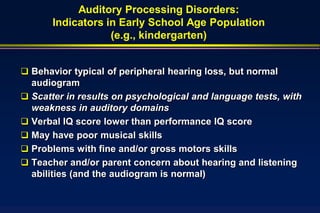 Auditory Processing Disorders:
       Indicators in Early School Age Population
                   (e.g., kindergarten)


 Behavior typical of peripheral hearing loss, but normal
  audiogram
 Scatter in results on psychological and language tests, with
  weakness in auditory domains
 Verbal IQ score lower than performance IQ score
 May have poor musical skills
 Problems with fine and/or gross motors skills
 Teacher and/or parent concern about hearing and listening
  abilities (and the audiogram is normal)
 