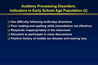Auditory Processing Disorders:
 Indicators in Early School Age Population (2)


 Has difficulty following multi-step directions
 Poor reading and spelling skills (remediation not effective)
 Responds inappropriately in the classroom
 Reluctant to participate in class discussions
 Positive history of middle ear disease and hearing loss
 