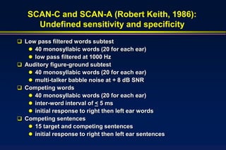 SCAN-C and SCAN-A (Robert Keith, 1986):
     Undefined sensitivity and specificity
 Low pass filtered words subtest
    40 monosyllabic words (20 for each ear)
    low pass filtered at 1000 Hz
 Auditory figure-ground subtest
    40 monosyllabic words (20 for each ear)
    multi-talker babble noise at + 8 dB SNR
 Competing words
    40 monosyllabic words (20 for each ear)
    inter-word interval of < 5 ms
    initial response to right then left ear words
 Competing sentences
    15 target and competing sentences
    initial response to right then left ear sentences
 