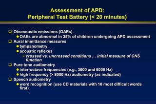 Assessment of APD:
         Peripheral Test Battery (< 20 minutes)

 Otoacoustic emissions (OAEs)
    OAEs are abnormal in 35% of children undergoing APD assessment
 Aural immittance measures
    tympanometry
    acoustic reflexes
        crossed vs. uncrossed conditions … initial measure of CNS
         function
 Pure tone audiometry
    inter-octave frequencies (e.g., 3000 and 6000 Hz)
    high frequency (> 8000 Hz) audiometry (as indicated)
 Speech audiometry
    word recognition (use CD materials with 10 most difficult words
     first)
 