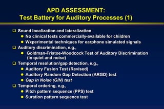 APD ASSESSMENT:
   Test Battery for Auditory Processes (1)

 Sound localization and lateralization
    No clinical tests commercially-available for children
    Wxperimental techniques for earphone simulated signals
 Auditory discrimination, e.g.,
    Goldman-Fristoe-Woodcock Test of Auditory Discrimination
      (in quiet and noise)
 Temporal resolution/gap detection, e.g.,
    Auditory Fusion Test (Revised)
    Auditory Random Gap Detection (ARGD) test
    Gap in Noise (GIN) test
 Temporal ordering, e.g.,
    Pitch pattern sequence (PPS) test
    Suration pattern sequence test
 