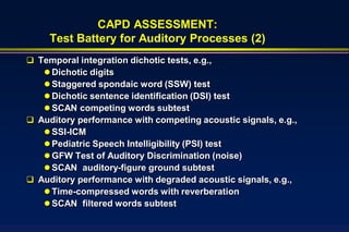 CAPD ASSESSMENT:
     Test Battery for Auditory Processes (2)
 Temporal integration dichotic tests, e.g.,
    Dichotic digits
    Staggered spondaic word (SSW) test
    Dichotic sentence identification (DSI) test
    SCAN competing words subtest
 Auditory performance with competing acoustic signals, e.g.,
    SSI-ICM
    Pediatric Speech Intelligibility (PSI) test
    GFW Test of Auditory Discrimination (noise)
    SCAN auditory-figure ground subtest
 Auditory performance with degraded acoustic signals, e.g.,
    Time-compressed words with reverberation
    SCAN filtered words subtest
 