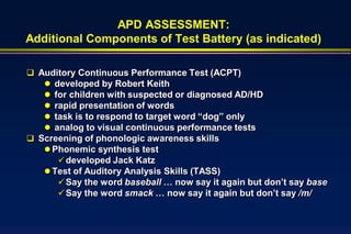 APD ASSESSMENT:
Additional Components of Test Battery (as indicated)

 Auditory Continuous Performance Test (ACPT)
    developed by Robert Keith
    for children with suspected or diagnosed AD/HD
    rapid presentation of words
    task is to respond to target word “dog” only
    analog to visual continuous performance tests
 Screening of phonologic awareness skills
    Phonemic synthesis test
       developed Jack Katz
    Test of Auditory Analysis Skills (TASS)
       Say the word baseball … now say it again but don’t say base
       Say the word smack … now say it again but don’t say /m/
 