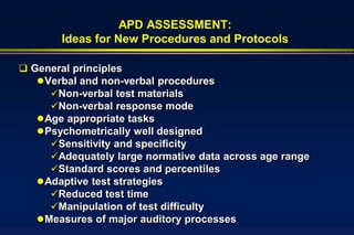 APD ASSESSMENT:
        Ideas for New Procedures and Protocols

 General principles
    Verbal and non-verbal procedures
      Non-verbal test materials
      Non-verbal response mode
    Age appropriate tasks
    Psychometrically well designed
      Sensitivity and specificity
      Adequately large normative data across age range
      Standard scores and percentiles
    Adaptive test strategies
      Reduced test time
      Manipulation of test difficulty
    Measures of major auditory processes
 