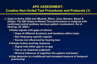 APD ASSESSMENT:
 Creative Non-Verbal Test Procedures and Protocols (1)

 Gaps-in-Noise (GIN) test (Musiek, Shinn, Jirsa, Bamiou, Baran &
  Zaidan. The GIN (Gaps-in-Noise) Test performance in subjects with
  confirmed central auditory nervous system involvement. Ear &
  Hearing, 26, 2005.)
    Noise signals with gaps of silence
       Gaps of different durations and locations within noise
       Non frequency specific signals
       Scores not influenced by hearing loss
    Simple button pushing response
       Signal with either gap or no gap
       Yes or no response judgment
       Minimal influence of cognition (for patient and tester)
    Gap detection is a traditional and accepted measure of temporal
     processing
 