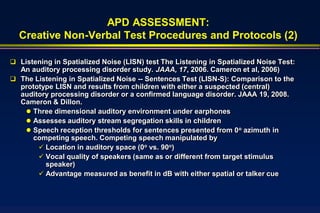 APD ASSESSMENT:
  Creative Non-Verbal Test Procedures and Protocols (2)

 Listening in Spatialized Noise (LISN) test The Listening in Spatialized Noise Test:
  An auditory processing disorder study. JAAA, 17, 2006. Cameron et al, 2006)
 The Listening in Spatialized Noise -- Sentences Test (LISN-S): Comparison to the
  prototype LISN and results from children with either a suspected (central)
  auditory processing disorder or a confirmed language disorder. JAAA 19, 2008.
  Cameron & Dillon.
    Three dimensional auditory environment under earphones
    Assesses auditory stream segregation skills in children
    Speech reception thresholds for sentences presented from 0o azimuth in
     competing speech. Competing speech manipulated by
        Location in auditory space (0o vs. 90o)
        Vocal quality of speakers (same as or different from target stimulus
         speaker)
        Advantage measured as benefit in dB with either spatial or talker cue
 