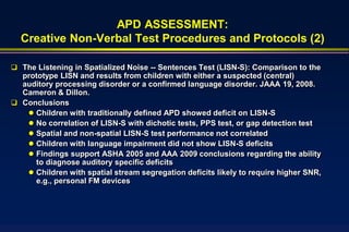 APD ASSESSMENT:
  Creative Non-Verbal Test Procedures and Protocols (2)

 The Listening in Spatialized Noise -- Sentences Test (LISN-S): Comparison to the
  prototype LISN and results from children with either a suspected (central)
  auditory processing disorder or a confirmed language disorder. JAAA 19, 2008.
  Cameron & Dillon.
 Conclusions
    Children with traditionally defined APD showed deficit on LISN-S
    No correlation of LISN-S with dichotic tests, PPS test, or gap detection test
    Spatial and non-spatial LISN-S test performance not correlated
    Children with language impairment did not show LISN-S deficits
    Findings support ASHA 2005 and AAA 2009 conclusions regarding the ability
     to diagnose auditory specific deficits
    Children with spatial stream segregation deficits likely to require higher SNR,
     e.g., personal FM devices
 
