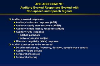 APD ASSESSMENT:
         Auditory Evoked Responses Evoked with
             Non-speech and Speech Signals

 Auditory evoked responses
    Auditory brainstem response (ABR)
    Auditory steady state response (ASSR)
    Auditory middle latency response (AMLR)
    Auditory P300 response
       oddball paradigm
       active or passive subject
    Mismatch negativity (MMN) response
 Auditory processes to be assessed
    Discrimination (e.g., frequency, duration, speech type sounds)
    Auditory figure ground
    Temporal processing
    Temporal ordering
 