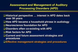 Assessment and Management of Auditory
           Processing Disorders (APD)

 Historical perspective … interest in APD dates back
  over 50 years
 How APD became a household phrase in audiology
 Neuroscience foundation for APD
 Disorders often co-existing with APD
 Risk factors for APD
 Current and future assessment strategies and
  procedures
 Effective management strategies and procedures
 