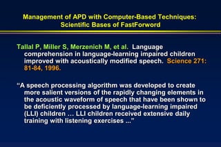Management of APD with Computer-Based Techniques:
          Scientific Bases of FastForword


Tallal P, Miller S, Merzenich M, et al. Language
  comprehension in language-learning impaired children
  improved with acoustically modified speech. Science 271:
  81-84, 1996.

“A speech processing algorithm was developed to create
  more salient versions of the rapidly changing elements in
  the acoustic waveform of speech that have been shown to
  be deficiently processed by language-learning impaired
  (LLI) children … LLI children received extensive daily
  training with listening exercises ...”
 