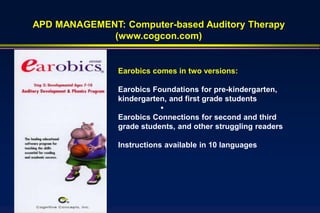 APD MANAGEMENT: Computer-based Auditory Therapy
             (www.cogcon.com)


               Earobics comes in two versions:

               Earobics Foundations for pre-kindergarten,
               kindergarten, and first grade students
                          •
               Earobics Connections for second and third
               grade students, and other struggling readers

               Instructions available in 10 languages
 