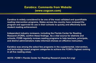 Earobics: Comments from Website
                       (www.cogcon.com)


Earobics is widely considered to be one of the most validated and quantifiable
reading intervention programs. States across the country have reviewed the
program and approved its use in their schools to quickly and effectively build
student reading achievement.

Independent industry reviewers, including the Florida Center for Reading
Research (FCRR), confirm these findings. As a vital source for districts and
schools, FCRR regularly reviews reading programs to help teachers, principals,
and district administrators make informed choices on effective instruction.

Earobics was among the select few programs in the supplemental, intervention,
and technology-based program categories to achieve the FCRR’s highest ranking
in all five reading areas.

NOTE: FCRR = Florida Center for Reading Research (www.fcrr.org)
 