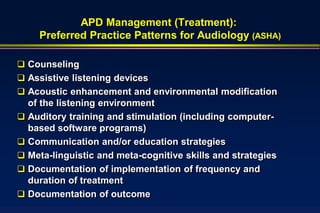APD Management (Treatment):
    Preferred Practice Patterns for Audiology (ASHA)

 Counseling
 Assistive listening devices
 Acoustic enhancement and environmental modification
  of the listening environment
 Auditory training and stimulation (including computer-
  based software programs)
 Communication and/or education strategies
 Meta-linguistic and meta-cognitive skills and strategies
 Documentation of implementation of frequency and
  duration of treatment
 Documentation of outcome
 
