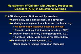 Management of Children with Auditory Processing
     Disorders (APD) in Educational Settings

 APD Management Options and Approaches
    Counseling, case management, and advocacy
    Audiologic management in school and the home, e.g.,
      FM technology (assistive listening devices)
      Specific auditory training programs (e.g., DIID)
    Computer based auditory training programs, e.g.,
      Earobics (school wide license for 600 children)
    Multi-disciplinary management, e.g.,
     Multi-sensory reading instruction strategies
 