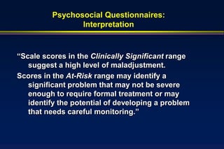 Psychosocial Questionnaires:
                 Interpretation



“Scale scores in the Clinically Significant range
   suggest a high level of maladjustment.
Scores in the At-Risk range may identify a
   significant problem that may not be severe
   enough to require formal treatment or may
   identify the potential of developing a problem
   that needs careful monitoring.”
 