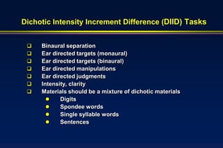 Dichotic Intensity Increment Difference (DIID) Tasks


    Binaural separation
    Ear directed targets (monaural)
    Ear directed targets (binaural)
    Ear directed manipulations
    Ear directed judgments
    Intensity, clarity
    Materials should be a mixture of dichotic materials
           Digits
           Spondee words
           Single syllable words
           Sentences
 