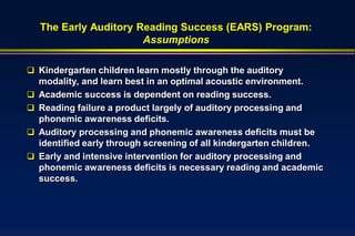The Early Auditory Reading Success (EARS) Program:
                        Assumptions

 Kindergarten children learn mostly through the auditory
    modality, and learn best in an optimal acoustic environment.
   Academic success is dependent on reading success.
   Reading failure a product largely of auditory processing and
    phonemic awareness deficits.
   Auditory processing and phonemic awareness deficits must be
    identified early through screening of all kindergarten children.
   Early and intensive intervention for auditory processing and
    phonemic awareness deficits is necessary reading and academic
    success.
 