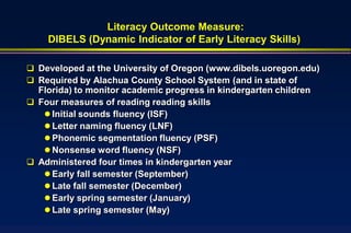 Literacy Outcome Measure:
    DIBELS (Dynamic Indicator of Early Literacy Skills)

 Developed at the University of Oregon (www.dibels.uoregon.edu)
 Required by Alachua County School System (and in state of
  Florida) to monitor academic progress in kindergarten children
 Four measures of reading reading skills
    Initial sounds fluency (ISF)
    Letter naming fluency (LNF)
    Phonemic segmentation fluency (PSF)
    Nonsense word fluency (NSF)
 Administered four times in kindergarten year
    Early fall semester (September)
    Late fall semester (December)
    Early spring semester (January)
    Late spring semester (May)
 