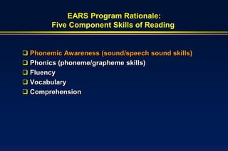 EARS Program Rationale:
        Five Component Skills of Reading


 Phonemic Awareness (sound/speech sound skills)
 Phonics (phoneme/grapheme skills)
 Fluency
 Vocabulary
 Comprehension
 