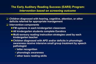 The Early Auditory Reading Success (EARS) Program:
         Intervention based on screening outcome

 Children diagnosed with hearing, cognitive, attention, or other
  deficits referred for appropriate management
 Intervention components
     FM systems in each kindergarten classroom
     All kindergarten students complete Earobics
     Multi-sensory reading instruction strategies used by each
      kindergarten teacher
     Children diagnosed with APD and/or deficits in phonologic
      awareness receive intensive small group treatment by speech
      pathologist
        letter recognition
        phonologic awareness
        other basic reading skills
 