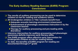 The Early Auditory Reading Success (EARS) Program:
                         Conclusions


 The results of auditory processing can be used to determine
    children at risk for reading and academic failure.
   All kindergarten children in Title I schools benefit from
       Adequate acoustic learning environment (classroom)
       Enhancement of phonologic awareness instruction in by the
        classroom teacher
       Therapy for auditory processing and pre-reading skills
        (Earobics)
   Intensive intervention for auditory processing and phonologic
    awareness deficits improves early literacy skills.
   The EARS program offers effective early intervention for
    kindergarten children at risk for reading failure.
   To date, the benefits of EARS program for reading are
    documented through 2nd grade
 