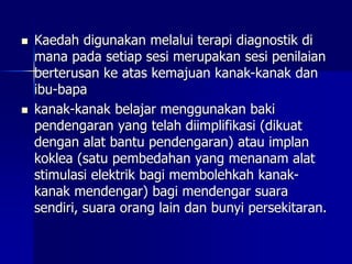  Kaedah digunakan melalui terapi diagnostik di
mana pada setiap sesi merupakan sesi penilaian
berterusan ke atas kemajuan kanak-kanak dan
ibu-bapa
 kanak-kanak belajar menggunakan baki
pendengaran yang telah diimplifikasi (dikuat
dengan alat bantu pendengaran) atau implan
koklea (satu pembedahan yang menanam alat
stimulasi elektrik bagi membolehkah kanak-
kanak mendengar) bagi mendengar suara
sendiri, suara orang lain dan bunyi persekitaran.
 