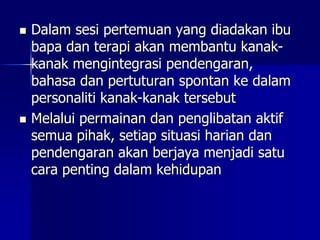  Dalam sesi pertemuan yang diadakan ibu
bapa dan terapi akan membantu kanak-
kanak mengintegrasi pendengaran,
bahasa dan pertuturan spontan ke dalam
personaliti kanak-kanak tersebut
 Melalui permainan dan penglibatan aktif
semua pihak, setiap situasi harian dan
pendengaran akan berjaya menjadi satu
cara penting dalam kehidupan
 