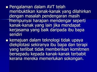  Pengalaman dalam AVT telah
membuktikan kanak-kanak yang dilahirkan
dengan masalah pendengaran masih
mempunyai harapan mendengar seperti
kanak-kanak yang lain jika mendapat
kerjasama yang baik daripada ibu bapa
sendiri
 kemajuan dalam teknologi tidak upaya
diekplotasi sekiranya ibu bapa dan terapi
yang terlibat tidak memberikan komitmen
bersepadu kepada kanak-kanak terbabit
kerana mereka memerlukan sokongan.
 