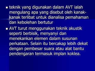  teknik yang digunakan dalam AVT ialah
mengulang apa yang disebut oleh kanak-
kanak terlibat untuk dianalisa pemahaman
dan kebolehan bertutur
 AVT turut menggunakan teknik akustik
seperti berbisik, menyanyi dan
menekankan elemen dalam susunan
perkataan. Selain itu bercakap lebih dekat
dengan pembesar suara atau alat bantu
pendengaran termasuk implan koklea.
 