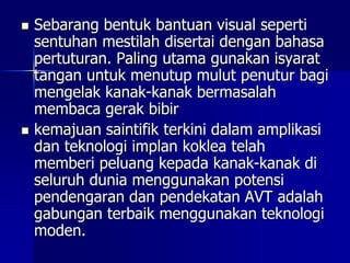  Sebarang bentuk bantuan visual seperti
sentuhan mestilah disertai dengan bahasa
pertuturan. Paling utama gunakan isyarat
tangan untuk menutup mulut penutur bagi
mengelak kanak-kanak bermasalah
membaca gerak bibir
 kemajuan saintifik terkini dalam amplikasi
dan teknologi implan koklea telah
memberi peluang kepada kanak-kanak di
seluruh dunia menggunakan potensi
pendengaran dan pendekatan AVT adalah
gabungan terbaik menggunakan teknologi
moden.
 