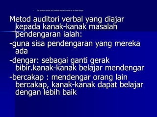 – The auditory-verbal (AV) method teaches children to do these things:
Metod auditori verbal yang diajar
kepada kanak-kanak masalah
pendengaran ialah:
-guna sisa pendengaran yang mereka
ada
-dengar: sebagai ganti gerak
bibir.kanak-kanak belajar mendengar
-bercakap : mendengar orang lain
bercakap, kanak-kanak dapat belajar
dengan lebih baik
 