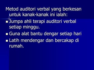 Metod auditori verbal yang berkesan
untuk kanak-kanak ini ialah:
 Jumpa ahli terapi auditori verbal
setiap minggu.
 Guna alat bantu dengar setiap hari
 Latih mendengar dan bercakap di
rumah.
 
