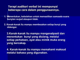 Terapi auditori verbal ini mempunyai
beberapa cara dalam penggunaannya.
1. Menentukan, kebolehan untuk memastikan samaada suara
bunyian wujud ataupun tidak.
2. Kanak-kanak itu mampu membezakan setiap bunyi yang
didengar.
3.Kanak-kanak itu mampu mangenalpasti dan
menentukan bunyi yang diulang, melalui
setiap perkataan, ayat atau mimik muka orang
yang bercakap.
4. Kanak-kanak itu mampu memahami maksud
melalui bahasa yang digunakan.
 