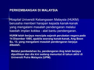 PERKEMBANGAN DI MALAYSIA
Hospital Universiti Kebangsaan Malaysia (HUKM)
berusaha memberi harapan kepada kanak-kanak
yang mengalami masalah pendengaran melalui
kaedah implan koklea - alat bantu pendengaran.
HUKM telah berjaya mencipta sejarah perubatan negara pada
14 Disember 1995, apabila seorang kanak-kanak, Ang Boon
Su, 13, yang mengalami masalah pendengaran berjaya
dibedah.
Melalui pembedahan itu, pendengaran Ang telah berjaya
dipulihkan dan dia kini sedang menuntut di tahun akhir di
Universiti Putra Malaysia (UPM).
 