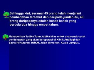 Sehingga kini, seramai 45 orang telah menjalani
pembedahan tersebut dan daripada jumlah itu, 40
orang daripadanya adalah kanak-kanak yang
berusia dua hingga empat tahun.
Menubuhkan Tadika Tutur, tadika khas untuk anak-anak cacat
pendengaran yang akan beroperasi di Klinik Audilogi dan
Sains Pertuturan, HUKM, Jalan Temerloh, Kuala Lumpur..
 
