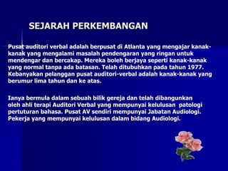 SEJARAH PERKEMBANGAN
Pusat auditori verbal adalah berpusat di Atlanta yang mengajar kanak-
kanak yang mengalami masalah pendengaran yang ringan untuk
mendengar dan bercakap. Mereka boleh berjaya seperti kanak-kanak
yang normal tanpa ada batasan. Telah ditubuhkan pada tahun 1977.
Kebanyakan pelanggan pusat auditori-verbal adalah kanak-kanak yang
berumur lima tahun dan ke atas.
Ianya bermula dalam sebuah bilik gereja dan telah dibangunkan
oleh ahli terapi Auditori Verbal yang mempunyai kelulusan patologi
pertuturan bahasa. Pusat AV sendiri mempunyai Jabatan Audiologi.
Pekerja yang mempunyai kelulusan dalam bidang Audiologi.
 