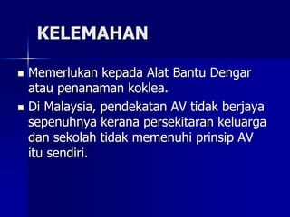 KELEMAHAN
 Memerlukan kepada Alat Bantu Dengar
atau penanaman koklea.
 Di Malaysia, pendekatan AV tidak berjaya
sepenuhnya kerana persekitaran keluarga
dan sekolah tidak memenuhi prinsip AV
itu sendiri.
 