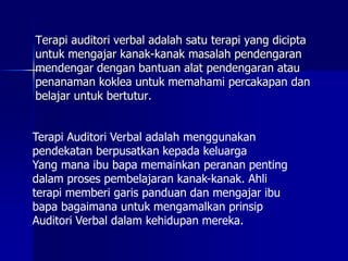 Terapi auditori verbal adalah satu terapi yang dicipta
untuk mengajar kanak-kanak masalah pendengaran
mendengar dengan bantuan alat pendengaran atau
penanaman koklea untuk memahami percakapan dan
belajar untuk bertutur.
Terapi Auditori Verbal adalah menggunakan
pendekatan berpusatkan kepada keluarga
Yang mana ibu bapa memainkan peranan penting
dalam proses pembelajaran kanak-kanak. Ahli
terapi memberi garis panduan dan mengajar ibu
bapa bagaimana untuk mengamalkan prinsip
Auditori Verbal dalam kehidupan mereka.
 