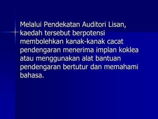 Melalui Pendekatan Auditori Lisan,
kaedah tersebut berpotensi
membolehkan kanak-kanak cacat
pendengaran menerima implan koklea
atau menggunakan alat bantuan
pendengaran bertutur dan memahami
bahasa.
 